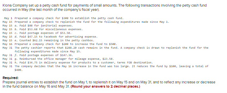 Klona Company set up a petty cash fund for payments of small amounts. The following transactions involving the petty cash fund
occurred in May (the last month of the company's fiscal year).
May 1 Prepared a company check for $300 to establish the petty cash fund.
May 15 Prepared a company check to replenish the fund for the following expenditures made since May 1.
May 15 a. Paid $88 for janitorial expenses.
May 15 b. Paid $53.68 for miscellaneous expenses.
May 15 c. Paid postage expenses of $53.50.
May 15 d. Paid $47.15 to Facebook for advertising expense.
May 15 e. Counted $62.15 remaining in the petty cashbox.
May 16 Prepared a company check for $200 to increase the fund to $500.
May 31
The petty cashier reports that $288.20 cash remains in the fund. A company check is drawn to replenish the fund for the
following expenditures made since May 15.
May 31 f. Paid postage expenses of $147.36.
May 31 g. Reimbursed the office manager for mileage expense, $23.50.
May 31 h. Paid $34.75 in delivery expense for products to a customer, terms FOB destination.
May 31 The company decides that the May 16 increase in the fund was too large. It reduces the fund by $100, leaving a total of
$400.
Required:
Prepare journal entries to establish the fund on May 1, to replenish it on May 15 and on May 31, and to reflect any Increase or decrease
In the fund balance on May 16 and May 31. (Round your answers to 2 decimal places.)