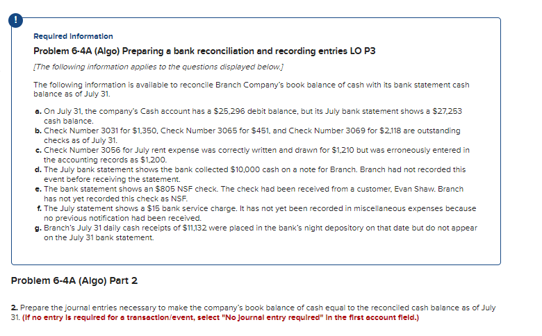 Required Information
Problem 6-4A (Algo) Preparing a bank reconciliation and recording entries LO P3
[The following information applies to the questions displayed below.]
The following information is available to reconcile Branch Company's book balance of cash with its bank statement cash
balance as of July 31.
a. On July 31, the company's Cash account has a $25,296 debit balance, but its July bank statement shows a $27,253
cash balance.
b. Check Number 3031 for $1,350, Check Number 3065 for $451, and Check Number 3069 for $2,118 are outstanding
checks as of July 31.
c. Check Number 3056 for July rent expense was correctly written and drawn for $1,210 but was erroneously entered in
the accounting records as $1,200.
d. The July bank statement shows the bank collected $10,000 cash on a note for Branch. Branch had not recorded this
event before receiving the statement.
e. The bank statement shows an $805 NSF check. The check had been received from a customer, Evan Shaw. Branch
has not yet recorded this check as NSF.
f. The July statement shows a $15 bank service charge. It has not yet been recorded in miscellaneous expenses because
no previous notification had been received.
g. Branch's July 31 daily cash receipts of $11,132 were placed in the bank's night depository on that date but do not appear
on the July 31 bank statement.
Problem 6-4A (Algo) Part 2
2. Prepare the journal entries necessary to make the company's book balance of cash equal to the reconciled cash balance as of July
31. (If no entry is required for a transaction/event, select "No journal entry required" In the first account field.)