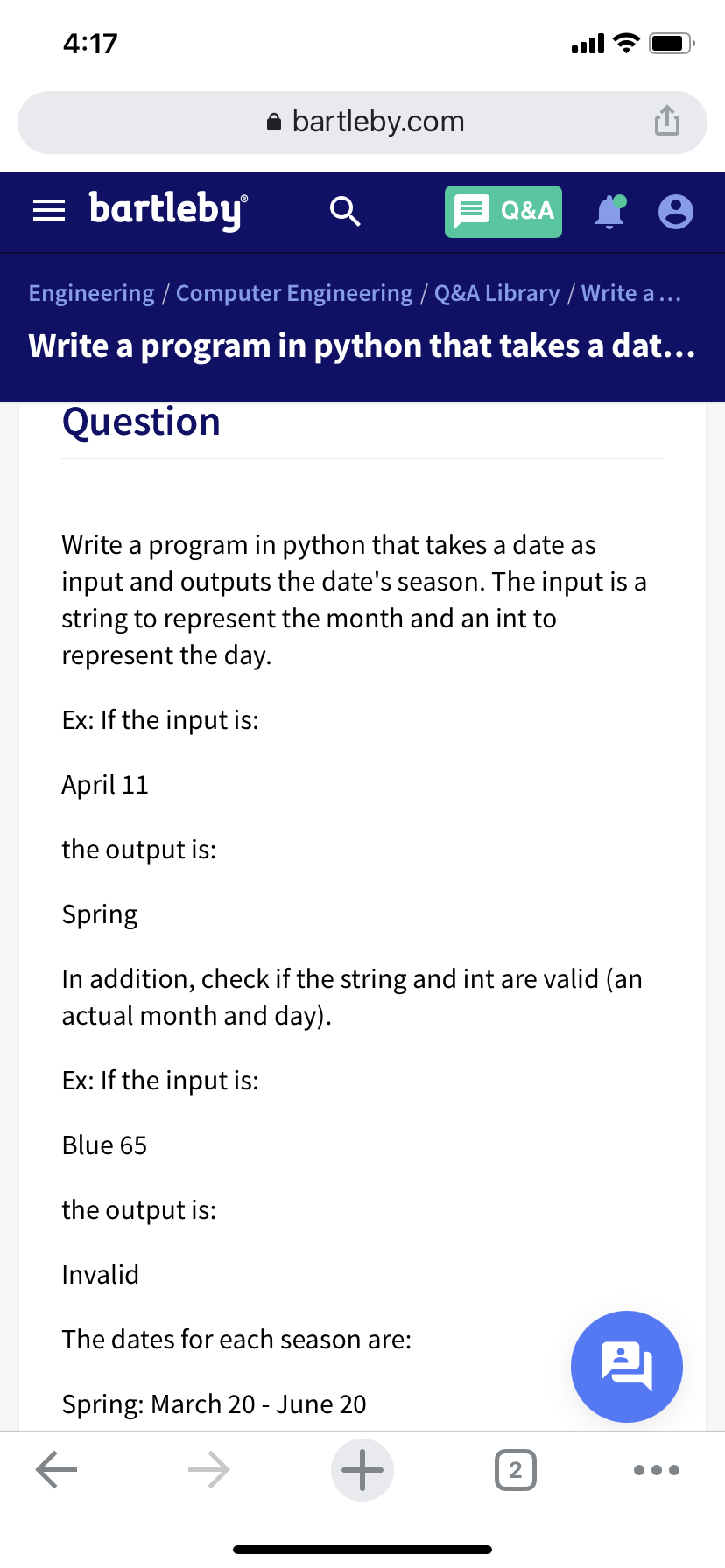 4:17
ull
bartleby.com
bartleby
Q&A
Engineering / Computer Engineering / Q&A Library / Write a ...
Write a program in python that takes a dat...
Question
Write a program in python that takes a date as
input and outputs the date's season. The input is a
string to represent the month and an int to
represent the day.
Ex: If the input is:
April 11
the output is:
Spring
In addition, check if the string and int are valid (an
actual month and day).
Ex: If the input is:
Blue 65
the output is:
Invalid
The dates for each season are:
Spring: March 20 - June 20
