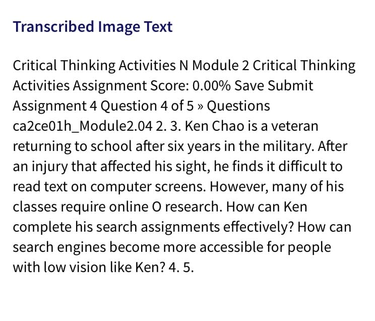 Transcribed Image Text
Critical Thinking Activities N Module 2 Critical Thinking
Activities Assignment Score: 0.00% Save Submit
Assignment 4 Question 4 of 5 » Questions
ca2ce01h_Module2.04 2. 3. Ken Chao is a veteran
returning to school after six years in the military. After
an injury that affected his sight, he finds it difficult to
read text on computer screens. However, many of his
classes require online O research. How can Ken
complete his search assignments effectively? How can
search engines become more accessible for people
with low vision like Ken? 4. 5.
