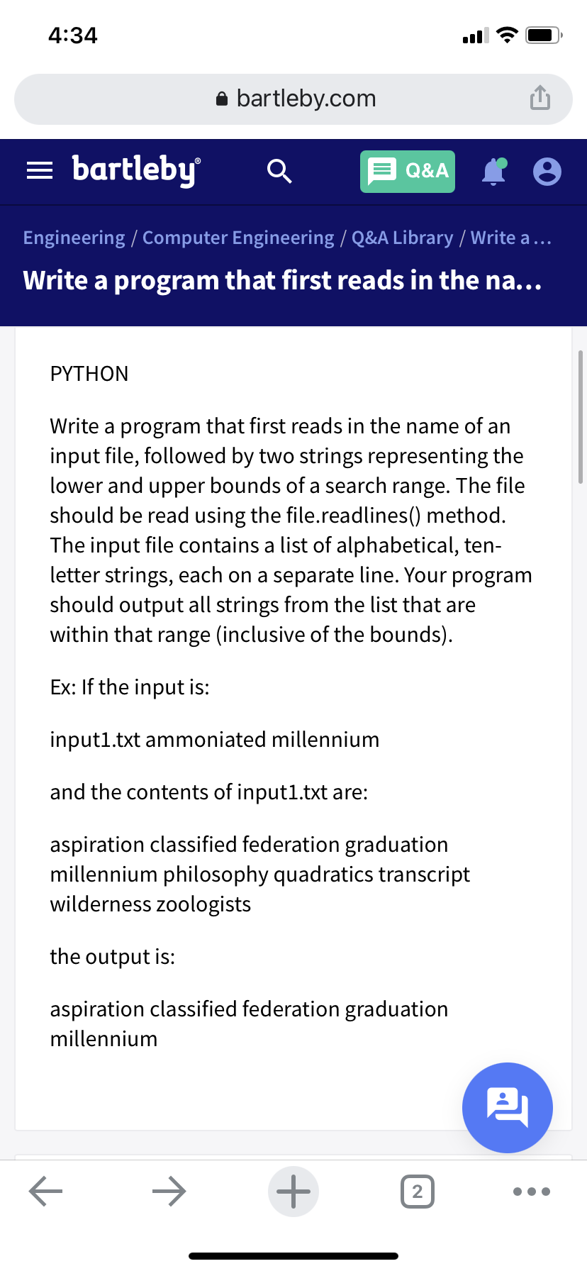 4:34
bartleby.com
bartleby
Q&A
Engineering / Computer Engineering / Q&A Library / Write a ...
Write a program that first reads in the na...
PYTHON
Write a program that first reads in the name of an
input file, followed by two strings representing the
lower and upper bounds of a search range. The file
should be read using the file.readlines() method.
The input file contains a list of alphabetical, ten-
letter strings, each on a separate line. Your program
should output all strings from the list that are
within that range (inclusive of the bounds).
Ex: If the input is:
input1.txt ammoniated millennium
and the contents of input1.txt are:
aspiration classified federation graduation
millennium philosophy quadratics transcript
wilderness zoologists
the output is:
aspiration classified federation graduation
millennium
2,
