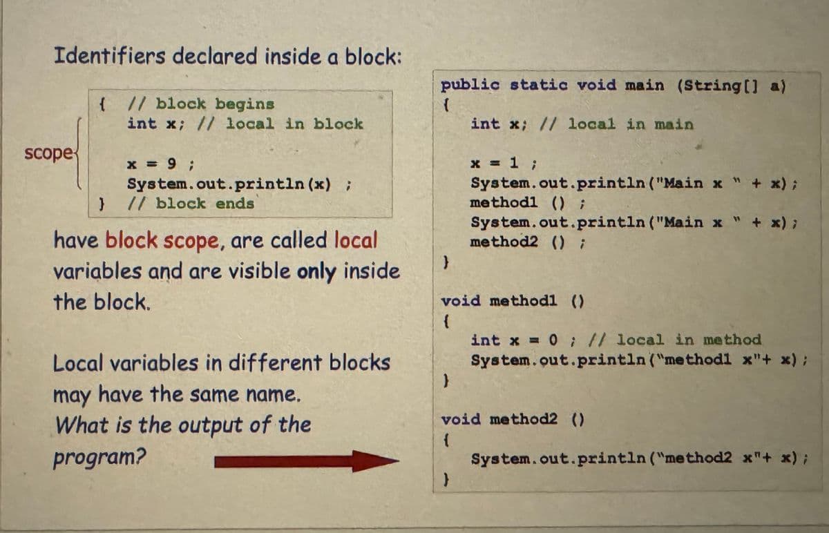 Identifiers declared inside a block:
scope
{ // block begins
int x; // local in block
x = 9;
System.out.println (x) ;
} // block ends
have block scope, are called local
variables and are visible only inside
the block.
Local variables in different blocks
may have the same name.
What is the output of the
program?
public static void main (String[] a)
{
}
}
int x; // local in main
x = 1 ;
System.out.println ("Main x " + x);
methodl () ;
void methodl ()
{
}
System.out.println ("Main x " + x);
method2 () ;
int x = 0; // local in method
System.out.println("methodl x"+ x);
void method2 ()
{
System.out.println("method2 x"+ x);