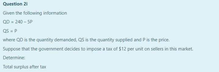 Question 2i
Given the following information
QD = 240 – 5P
QS = P
where QD is the quantity demanded, QS is the quantity supplied and P is the price.
Suppose that the government decides to impose a tax of $12 per unit on sellers in this market.
Determine:
Total surplus after tax
