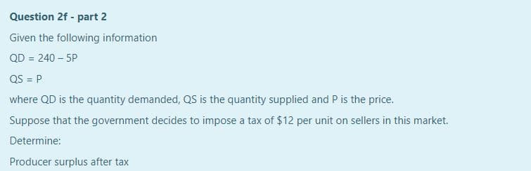 Question 2f - part 2
Given the following information
QD = 240 – 5P
QS = P
%3D
where QD is the quantity demanded, QS is the quantity supplied and P is the price.
Suppose that the government decides to impose a tax of $12 per unit on sellers in this market.
Determine:
Producer surplus after tax
