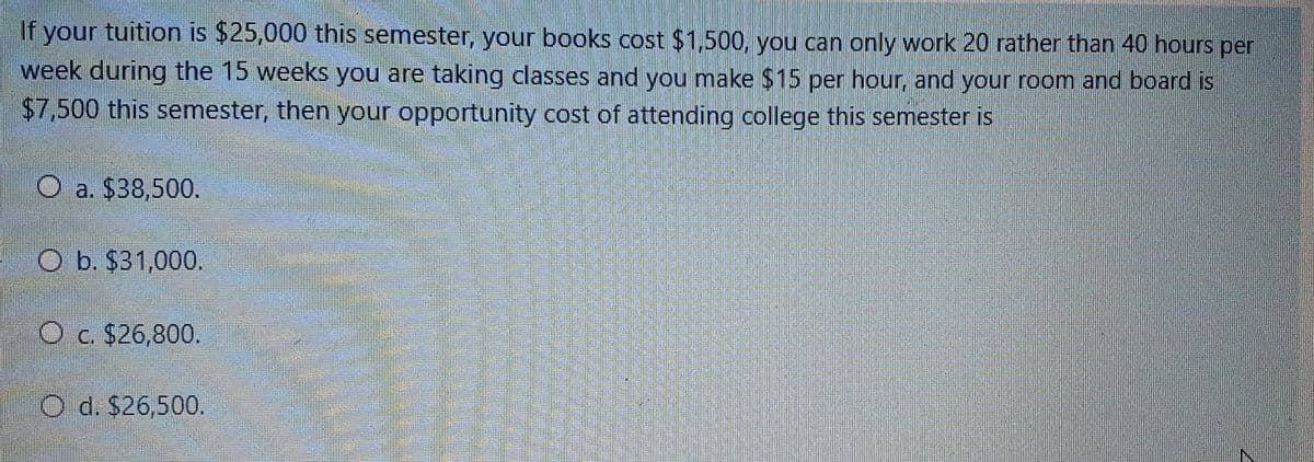If your tuition is $25,000 this semester, your books cost $1,500, you can only work 20 rather than 40 hours per
week during the 15 weeks you are taking classes and you make $15 per hour, and your room and board is
$7,500 this semester, then your opportunity cost of attending college this semester is
O a. $38,500.
O b. $31,000.
O c. $26,800.
O d. $26,500.
