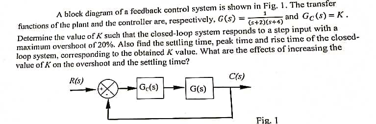 1
A block diagram of a feedback control system is shown in Fig. 1. The transfer
and Ge(s) = K.
(s+2)(5+4)
functions of the plant and the controller are, respectively, G(s) =
Determine the value of K such that the closed-loop system responds to a step input with a
maximum overshoot of 20%. Also find the settling time, peak time and rise time of the closed-
loop system, corresponding to the obtained K value. What are the effects of increasing the
value of K on the overshoot and the settling time?
R(S)
Gc(s)
G(s)
C(s)
Fig. 1