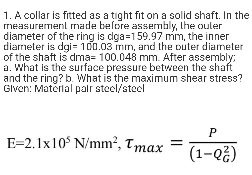 1. A collar is fitted as a tight fit on a solid shaft. In the
measurement made before assembly, the outer
diameter of the ring is dga=159.97 mm, the inner
diameter is dgi= 100.03 mm, and the outer diameter
of the shaft is dma= 100.048 mm. After assembly;
a. What is the surface pressure between the shaft
and the ring? b. What is the maximum shear stress?
Given: Material pair steel/steel
P
E=2.1x10$ N/mm?, Tmax
(1-Q¿)

