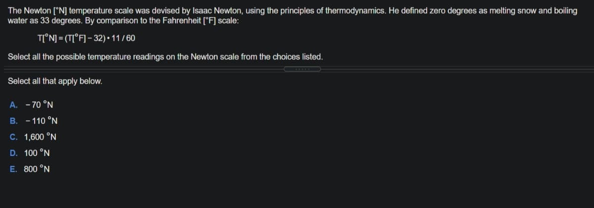 The Newton [°N] temperature scale was devised by Isaac Newton, using the principles of thermodynamics. He defined zero degrees as melting snow and boiling
water as 33 degrees. By comparison to the Fahrenheit [°F] scale:
T[°N] = (T[°F] - 32) • 11 / 60
Select all the possible temperature readings on the Newton scale from the choices listed.
Select all that apply below.
A. - 70 °N
B. -110 °N
C. 1,600 °N
D. 100 °N
E. 800 °N
