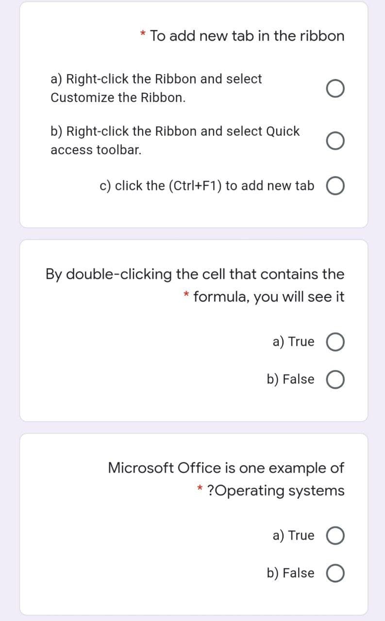 * To add new tab in the ribbon
a) Right-click the Ribbon and select
Customize the Ribbon.
b) Right-click the Ribbon and select Quick
access toolbar.
c) click the (Ctrl+F1) to add new tab O
By double-clicking the cell that contains the
* formula, you will see it
а) True O
b) False O
Microsoft Office is one example of
?Operating systems
а) True O
b) False O
