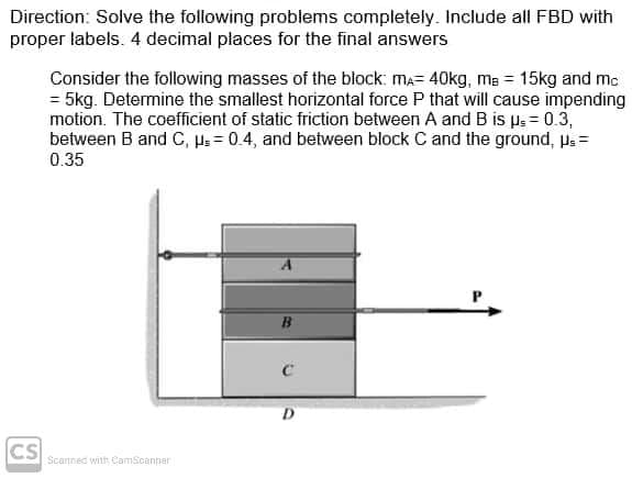 Direction: Solve the following problems completely. Include all FBD with
proper labels. 4 decimal places for the final answers
Consider the following masses of the block: ma= 40kg, me = 15kg and mc
= 5kg. Determine the smallest horizontal force P that will cause impending
motion. The coefficient of static friction between A and B is pe = 0.3,
between B and C, µs = 0.4, and between block C and the ground, ls=
0.35
CS
Scanned with CamScanner
