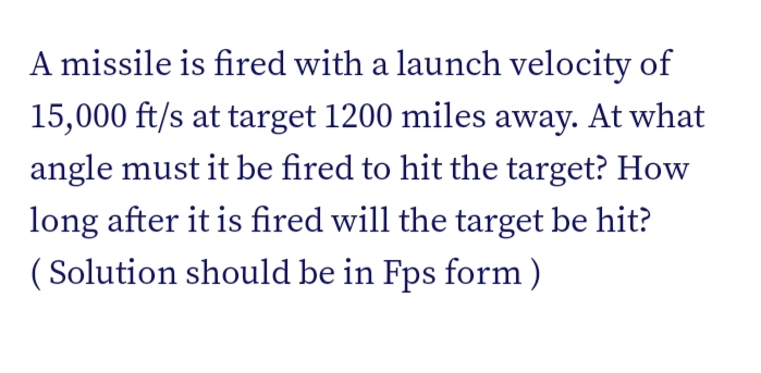 A missile is fired with a launch velocity of
15,000 ft/s at target 1200 miles away. At what
angle must it be fired to hit the target? How
long after it is fired will the target be hit?
( Solution should be in Fps form)
