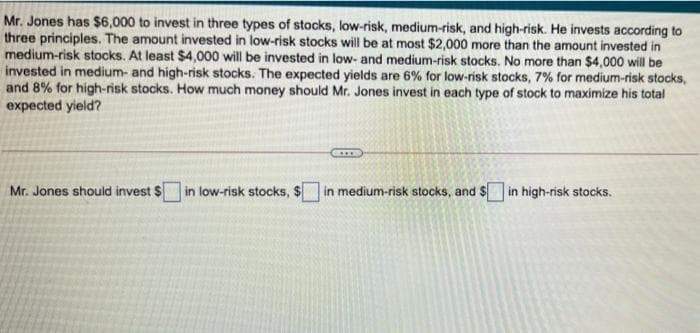 Mr. Jones has $6,000 to invest in three types of stocks, low-risk, medium-risk, and high-risk. He invests according to
three principles. The amount invested in low-risk stocks will be at most $2,000 more than the amount invested in
medium-risk stocks. At least $4,000 will be invested in low- and medium-risk stocks. No more than $4,000 will be
invested in medium- and high-risk stocks. The expected yields are 6% for low-risk stocks, 7% for medium-risk stocks,
and 8% for high-risk stocks. How much money should Mr. Jones invest in each type of stock to maximize his total
expected yield?
Mr. Jones should invest $ in low-risk stocks, $ in medium-risk stocks, and $ in high-risk stocks.