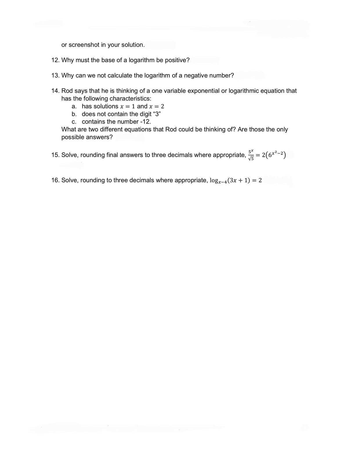 or screenshot in your solution.
12. Why must the base of a logarithm be positive?
13. Why can we not calculate the logarithm of a negative number?
14. Rod says that he is thinking of a one variable exponential or logarithmic equation that
has the following characteristics:
a. has solutions x 1 and x = 2
b. does not contain the digit "3"
c. contains the number -12.
What are two different equations that Rod could be thinking of? Are those the only
possible answers?
15. Solve, rounding final answers to three decimals where appropriate, = 2(6x²-²)
5x
√5
16. Solve, rounding to three decimals where appropriate, logx-4(3x + 1) = 2