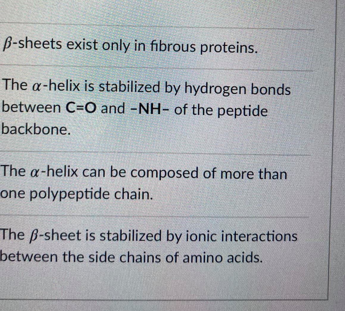 B-sheets exist only in fibrous proteins.
The a-helix is stabilized by hydrogen bonds
between C=O and -NH- of the peptide
backbone.
The a-helix can be composed of more than
one polypeptide chain.
The B-sheet is stabilized by ionic interactions
between the side chains of amino acids.
