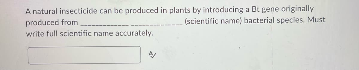 A natural insecticide can be produced in plants by introducing a Bt gene originally
produced from
(scientific name) bacterial species. Must
write full scientific name accurately.