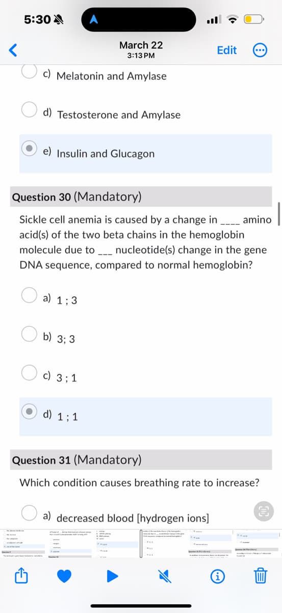 5:30
A
<
March 22
3:13 PM
Edit
c) Melatonin and Amylase
d) Testosterone and Amylase
e) Insulin and Glucagon
Question 30 (Mandatory)
Sickle cell anemia is caused by a change in _ amino
acid(s) of the two beta chains in the hemoglobin
molecule due to _ nucleotide(s) change in the gene
DNA sequence, compared to normal hemoglobin?
a) 1:3
b) 3:3
☐ c) 33 1
d) 1:1
Question 31 (Mandatory)
Which condition causes breathing rate to increase?
a) decreased blood [hydrogen ions]
i