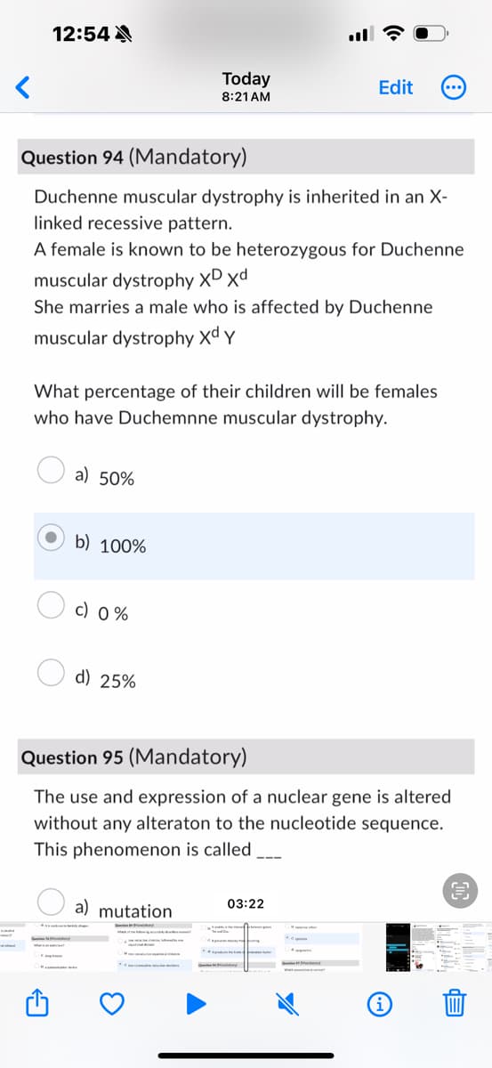 <
12:54
Today
Edit
8:21 AM
Question 94 (Mandatory)
Duchenne muscular dystrophy is inherited in an X-
linked recessive pattern.
A female is known to be heterozygous for Duchenne
muscular dystrophy XD Xd
She marries a male who is affected by Duchenne
muscular dystrophy Xd Y
What percentage of their children will be females
who have Duchemnne muscular dystrophy.
a) 50%
b) 100%
c) 0%
d) 25%
Question 95 (Mandatory)
The use and expression of a nuclear gene is altered
without any alteraton to the nucleotide sequence.
This phenomenon is called
a) mutation
03:22
EP
E
E