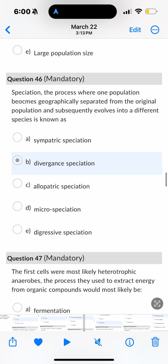 6:00
A
<
March 22
3:13 PM
Edit
e) Large population size
Question 46 (Mandatory)
Speciation, the process where one population
beocmes geographically separated from the original
population and subsequently evolves into a different
species is known as
a) sympatric speciation
b) divergance speciation
c) allopatric speciation
d) micro-speciation
e) digressive speciation
Question 47 (Mandatory)
The first cells were most likely heterotrophic
anaerobes, the process they used to extract energy
from organic compounds would most likely be:
a) fermentation
i
