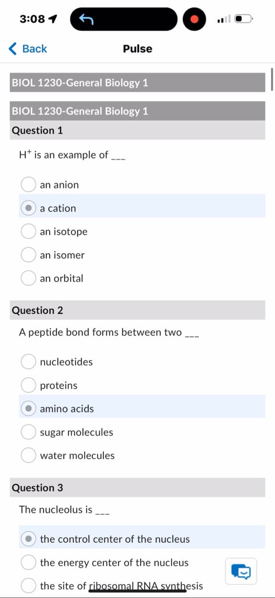 3:08 1
Back
Pulse
BIOL 1230-General Biology 1
BIOL 1230-General Biology 1
Question 1
H+ is an example of
an anion
a cation
an isotope
an isomer
an orbital
Question 2
A peptide bond forms between two
nucleotides
proteins
amino acids
sugar molecules
water molecules
Question 3
The nucleolus is ___
the control center of the nucleus
the energy center of the nucleus
the site of ribosomal RNA synthesis