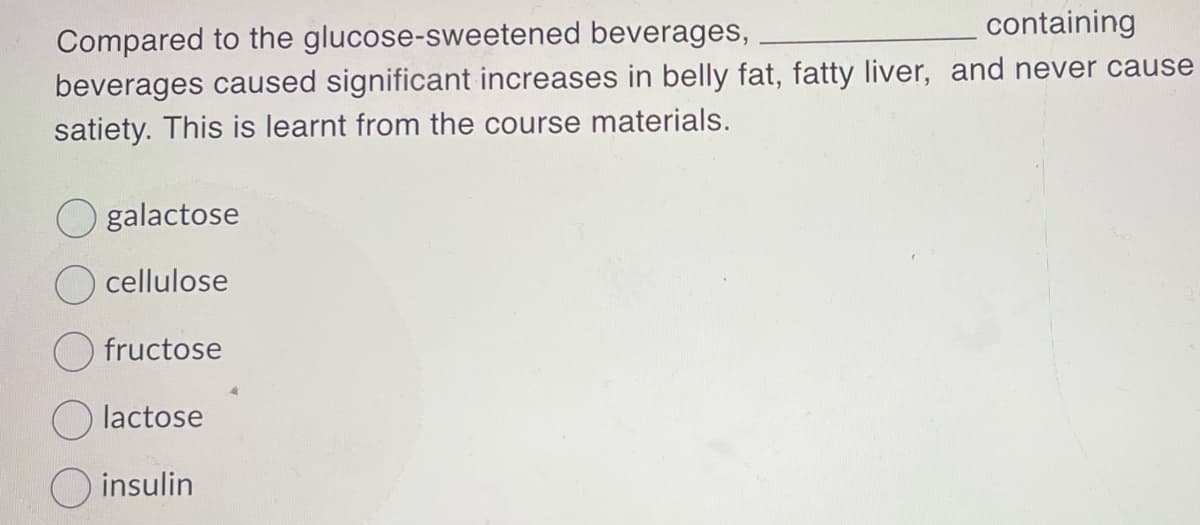 containing
Compared to the glucose-sweetened beverages,
beverages caused significant increases in belly fat, fatty liver, and never cause
satiety. This is learnt from the course materials.
O galactose
Ocellulose
fructose
lactose
insulin