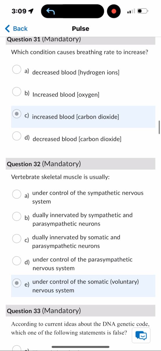 3:09 1
Back
Pulse
Question 31 (Mandatory)
Which condition causes breathing rate to increase?
a) decreased blood [hydrogen ions]
b) Increased blood [oxygen]
c) increased blood [carbon dioxide]
d) decreased blood [carbon dioxide]
Question 32 (Mandatory)
Vertebrate skeletal muscle is usually:
a)
under control of the sympathetic nervous
system
b)
dually innervated by sympathetic and
parasympathetic neurons
c)
dually innervated by somatic and
parasympathetic neurons
d)
under control of the parasympathetic
nervous system
e)
under control of the somatic (voluntary)
nervous system
Question 33 (Mandatory)
According to current ideas about the DNA genetic code,
which one of the following statements is false?