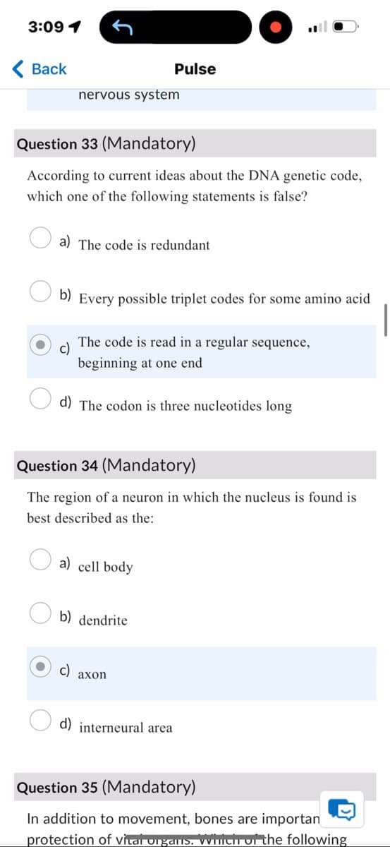3:09 1
< Back
nervous system
Pulse
Question 33 (Mandatory)
According to current ideas about the DNA genetic code,
which one of the following statements is false?
a) The code is redundant
b) Every possible triplet codes for some amino acid
c)
The code is read in a regular sequence,
beginning at one end
d) The codon is three nucleotides long
Question 34 (Mandatory)
The region of a neuron in which the nucleus is found is
best described as the:
a) cell body
b) dendrite
c)
axon
d) interneural area
Question 35 (Mandatory)
In addition to movement, bones are importan
D
protection of vital organs. which of the following