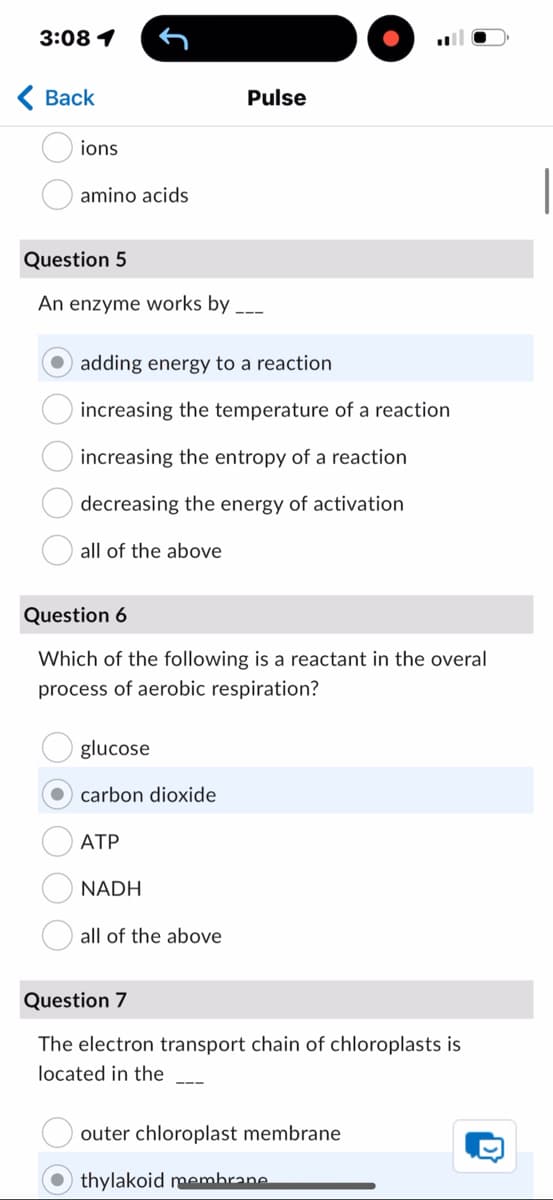 3:08 1
Back
ions
amino acids
Pulse
Question 5
An enzyme works by
adding energy to a reaction
increasing the temperature of a reaction
increasing the entropy of a reaction
decreasing the energy of activation
I all of the above
Question 6
Which of the following is a reactant in the overal
process of aerobic respiration?
glucose
carbon dioxide
ATP
NADH
all of the above
Question 7
The electron transport chain of chloroplasts is
located in the
outer chloroplast membrane
thylakoid membrane