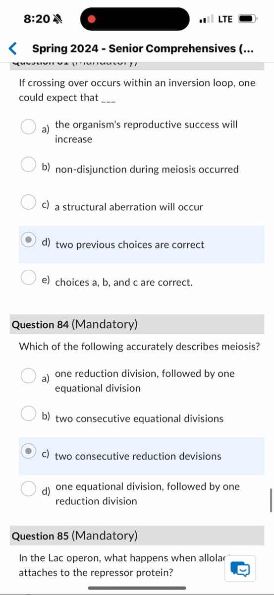 8:20
■■ LTE
< Spring 2024 - Senior Comprehensives (...
རས་པ་་པ་་ ཅམ ་་་་་་་ཕཅ",,
If crossing over occurs within an inversion loop, one
could expect that ___
a)
the organism's reproductive success will
increase
b) non-disjunction during meiosis occurred
c) a structural aberration will occur
d) two previous choices are correct
e) choices a, b, and c are correct.
Question 84 (Mandatory)
Which of the following accurately describes meiosis?
a)
one reduction division, followed by one
equational division
b) two consecutive equational divisions
c) two consecutive reduction devisions
d)
one equational division, followed by one
reduction division
Question 85 (Mandatory)
In the Lac operon, what happens when allolac
attaches to the repressor protein?