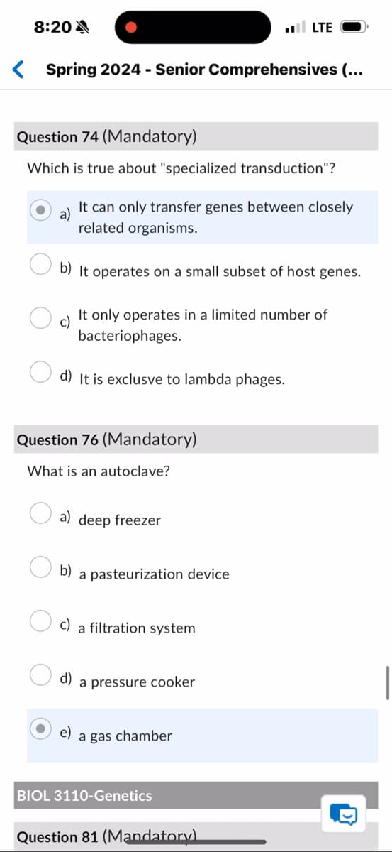 8:20A
■■ LTE
< Spring 2024 - Senior Comprehensives (...
Question 74 (Mandatory)
Which is true about "specialized transduction"?
a)
It can only transfer genes between closely
related organisms.
b) It operates on a small subset of host genes.
c)
It only operates in a limited number of
bacteriophages.
d) It is exclusve to lambda phages.
Question 76 (Mandatory)
What is an autoclave?
a) deep freezer
b) a pasteurization device
c) a filtration system
d)
e)
a pressure cooker
a gas chamber
BIOL 3110-Genetics
Question 81 (Mandatory).
D