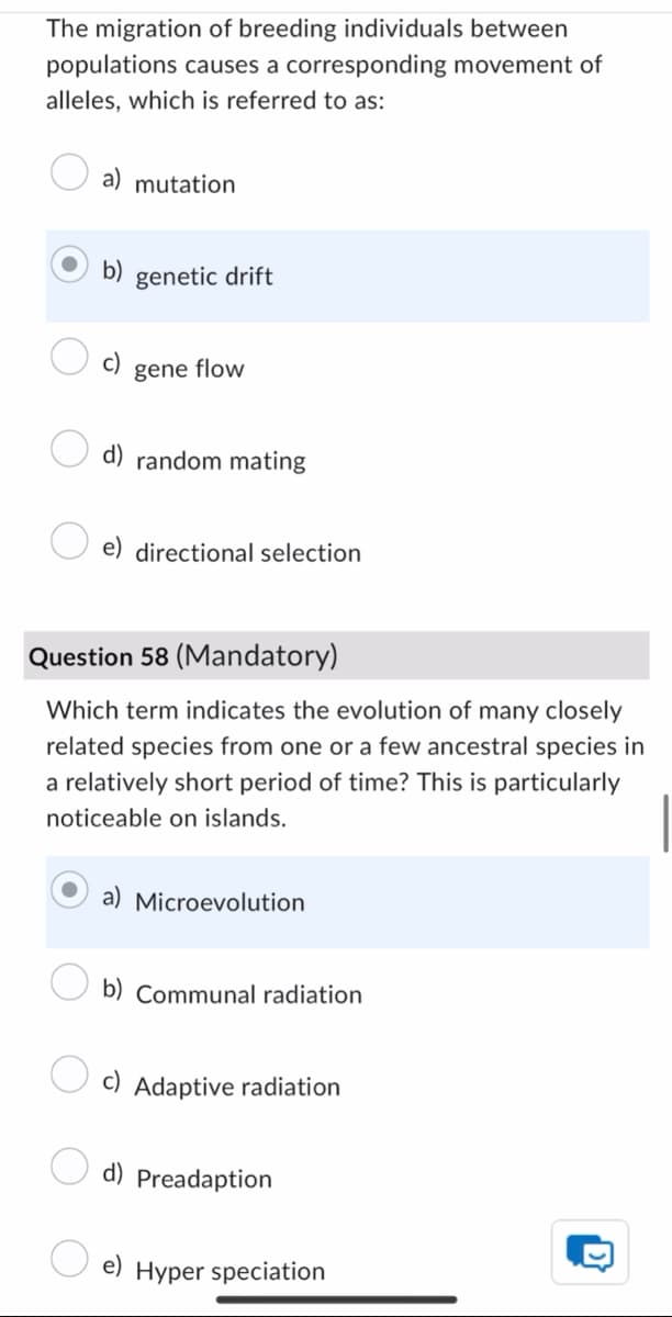 The migration of breeding individuals between
populations causes a corresponding movement of
alleles, which is referred to as:
a) mutation
b) genetic drift
c)
gene flow
d) random mating
e) directional selection
Question 58 (Mandatory)
Which term indicates the evolution of many closely
related species from one or a few ancestral species in
a relatively short period of time? This is particularly
noticeable on islands.
Microevolution
b) Communal radiation
Adaptive radiation
d) Preadaption
e) Hyper speciation
D