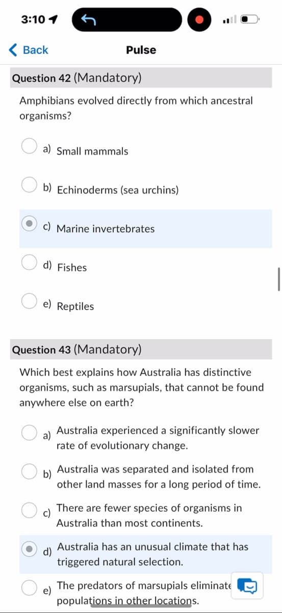 3:10 1
Back
Pulse
Question 42 (Mandatory)
Amphibians evolved directly from which ancestral
organisms?
a) Small mammals
b) Echinoderms (sea urchins)
c) Marine invertebrates
d) Fishes
e) Reptiles
Question 43 (Mandatory)
Which best explains how Australia has distinctive
organisms, such as marsupials, that cannot be found
anywhere else on earth?
a)
Australia experienced a significantly slower
rate of evolutionary change.
b)
Australia was separated and isolated from
other land masses for a long period of time.
c)
There are fewer species of organisms in
Australia than most continents.
Australia has an unusual climate that has
triggered natural selection.
e)
The predators of marsupials eliminate
populations in other locations.