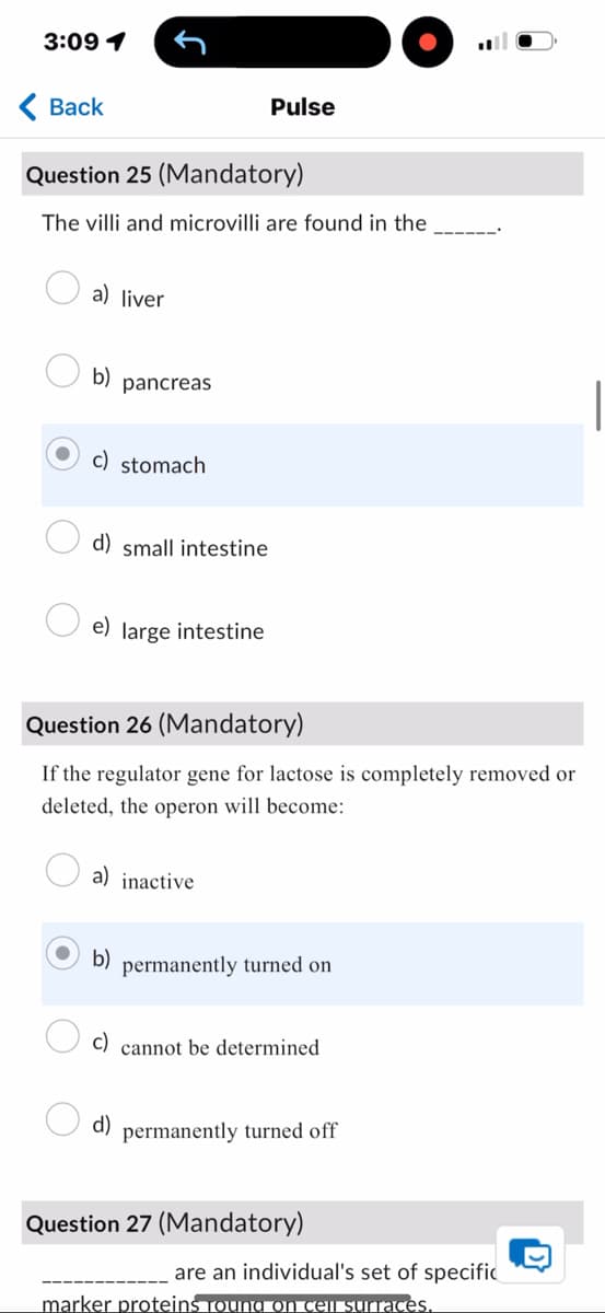 3:09 1
< Back
Pulse
Question 25 (Mandatory)
The villi and microvilli are found in the
a) liver
b) pancreas
c) stomach
d) small intestine
e) large intestine
Question 26 (Mandatory)
If the regulator gene for lactose is completely removed or
deleted, the operon will become:
a) inactive
b)
permanently turned on
d)
cannot be determined
permanently turned off
Question 27 (Mandatory)
are an individual's set of specific
marker proteins Toung on cell surfaces.