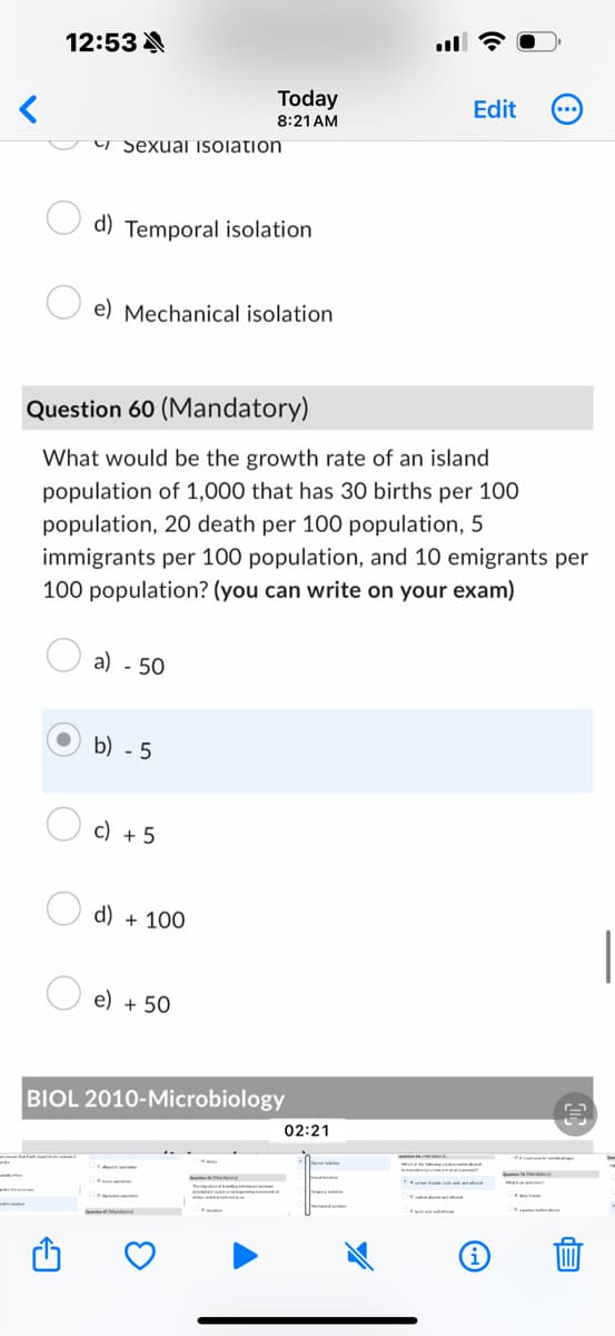 12:53 A
Sexual isolation
Today
Edit
8:21 AM
d) Temporal isolation
e) Mechanical isolation
Question 60 (Mandatory)
What would be the growth rate of an island
population of 1,000 that has 30 births per 100
population, 20 death per 100 population, 5
immigrants per 100 population, and 10 emigrants per
100 population? (you can write on your exam)
a) - 50
b) -5
c) +5
d) + 100
e) + 50
BIOL 2010-Microbiology
02:21
i