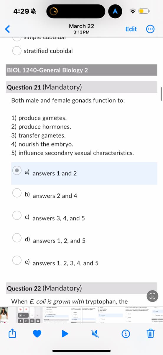 4:29 A
March 22
3:13 PM
Edit
Smpic Cuiuiuar
stratified cuboidal
BIOL 1240-General Biology 2
Question 21 (Mandatory)
Both male and female gonads function to:
1) produce gametes.
2) produce hormones.
3) transfer gametes.
4) nourish the embryo.
5) influence secondary sexual characteristics.
a) answers 1 and 2
b) answers 2 and 4
c)
answers 3, 4, and 5
d) answers 1, 2, and 5
e)
answers 1, 2, 3, 4, and 5
Question 22 (Mandatory)
When E. coli is grown with tryptophan, the