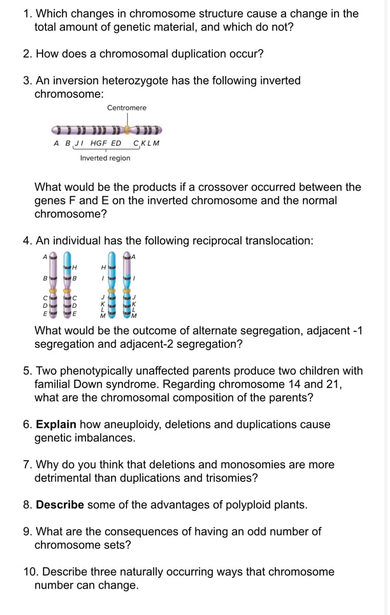 1. Which changes in chromosome structure cause a change in the
total amount of genetic material, and which do not?
2. How does a chromosomal duplication occur?
3. An inversion heterozygote has the following inverted
chromosome:
B
What would be the products if a crossover occurred between the
genes F and E on the inverted chromosome and the normal
chromosome?
4. An individual has the following reciprocal translocation:
с
D
Centromere
A B JI HGF ED CKLM
Inverted region
с
D
What would be the outcome of alternate segregation, adjacent -1
segregation and adjacent-2 segregation?
5. Two phenotypically unaffected parents produce two children with
familial Down syndrome. Regarding chromosome 14 and 21,
what are the chromosomal composition of the parents?
6. Explain how aneuploidy, deletions and duplications cause
genetic imbalances.
7. Why do you think that deletions and monosomies are more
detrimental than duplications and trisomies?
8. Describe some of the advantages of polyploid plants.
9. What are the consequences of having an odd number of
chromosome sets?
10. Describe three naturally occurring ways that chromosome
number can change.