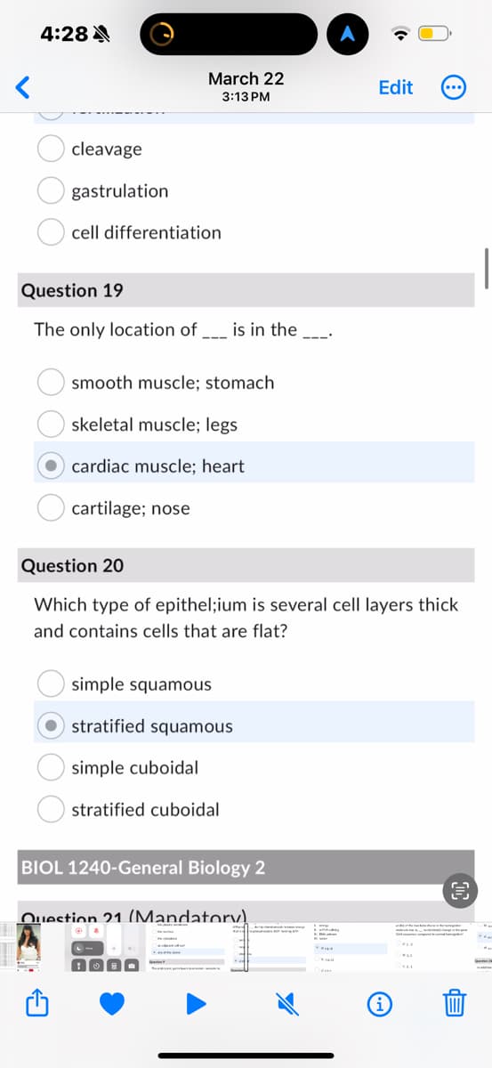 4:28
March 22
3:13 PM
Edit
cleavage
gastrulation
cell differentiation
Question 19
The only location of _ is in the _
smooth muscle: stomach
skeletal muscle; legs
cardiac muscle: heart
cartilage; nose
Question 20
Which type of epithel;ium is several cell layers thick
and contains cells that are flat?
simple squamous
stratified squamous
simple cuboidal
stratified cuboidal
BIOL 1240-General Biology 2
Question 21 (Mandatory!
i
闫
da
