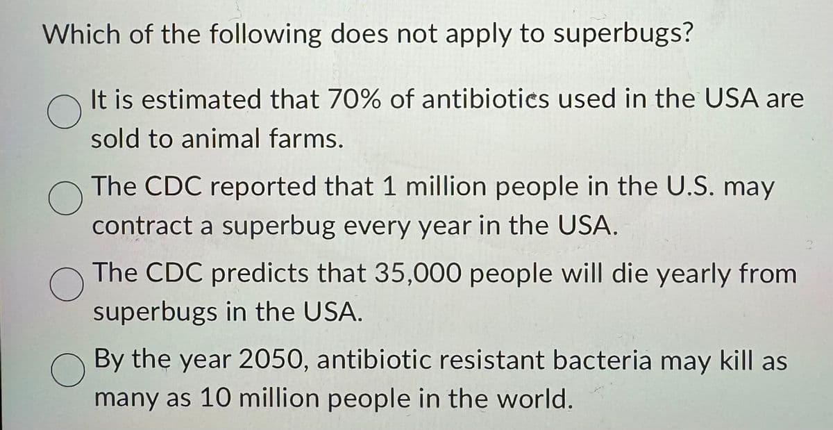 Which of the following does not apply to superbugs?
O
It is estimated that 70% of antibiotics used in the USA are
sold to animal farms.
O
The CDC reported that 1 million people in the U.S. may
contract a superbug every year in the USA.
O
The CDC predicts that 35,000 people will die yearly from
superbugs in the USA.
By the year 2050, antibiotic resistant bacteria may kill as
many as 10 million people in the world.