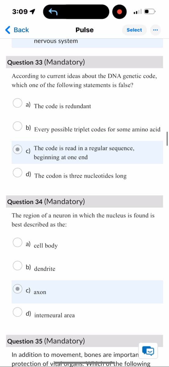 3:09 1
Back
nervous system
Pulse
Select
Question 33 (Mandatory)
According to current ideas about the DNA genetic code,
which one of the following statements is false?
a) The code is redundant
b) Every possible triplet codes for some amino acid
c)
The code is read in a regular sequence,
beginning at one end
d) The codon is three nucleotides long
Question 34 (Mandatory)
The region of a neuron in which the nucleus is found is
best described as the:
a) cell body
b) dendrite
c)
axon
d) interneural area
Question 35 (Mandatory)
In addition to movement, bones are importan
D
protection of vital organs. Which of the following