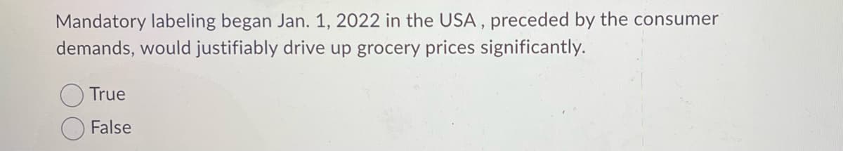 Mandatory labeling began Jan. 1, 2022 in the USA, preceded by the consumer
demands, would justifiably drive up grocery prices significantly.
True
False