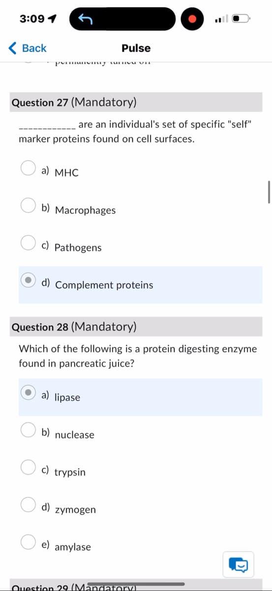 3:09 1
Back
Pulse
permanvmuy turneu VII
Question 27 (Mandatory)
are an individual's set of specific "self"
marker proteins found on cell surfaces.
a) MHC
b) Macrophages
c) Pathogens
d) Complement proteins
Question 28 (Mandatory)
Which of the following is a protein digesting enzyme
found in pancreatic juice?
a) lipase
b) nuclease
c) trypsin
d)
zymogen
e) amylase
Question 29 (Mandatory)
D