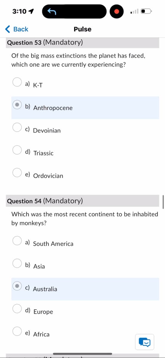 3:10 1
< Back
Pulse
Question 53 (Mandatory)
Of the big mass extinctions the planet has faced,
which one are we currently experiencing?
a) K-T
b) Anthropocene
c) Devoinian
d) Triassic
e) Ordovician
Question 54 (Mandatory)
Which was the most recent continent to be inhabited
by monkeys?
a) South America
b) Asia
c) Australia
d) Europe
e) Africa
D