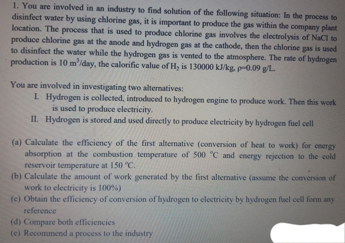 1. You are involved in an industry to find solution of the following situation: In the process to
disinfect water by using chlorine gas, it is important to produce the gas within the company plant
location. The process that is used to produce chlorine gas involves the electrolysis of NaCl to
produce chlorine gas at the anode and hydrogen gas at the cathode, then the chlorine gas is used
to disinfect the water while the hydrogen gas is vented to the atmosphere. The rate of hydrogen
production is 10 m'/day, the calorific value of H, is 130000 kJ/kg, p-0.09 g/L.
You are involved in investigating two alternatives:
I. Hydrogen is collected, introduced to hydrogen engine to produce work. Then this work
is used to produce electricity.
II. Hydrogen is stored and used directly to produce electricity by hydrogen fuel cell
(a) Calculate the efficiency of the first alternative (conversion of heat to work) for energy
absorption at the combustion temperature of 500 "C and energy rejection to the cold
reservoir temperature at 150 °C.
(b) Calculate the amount of work generated by the first alternative (assume the conversion of
work to electricity is 100%)
(c) Obtain the efficiency of conversion of hydrogen to electricity by hydrogen fuel cell form any
reference
(d) Compare both efficiencies
(e) Recommend a process to the industry
