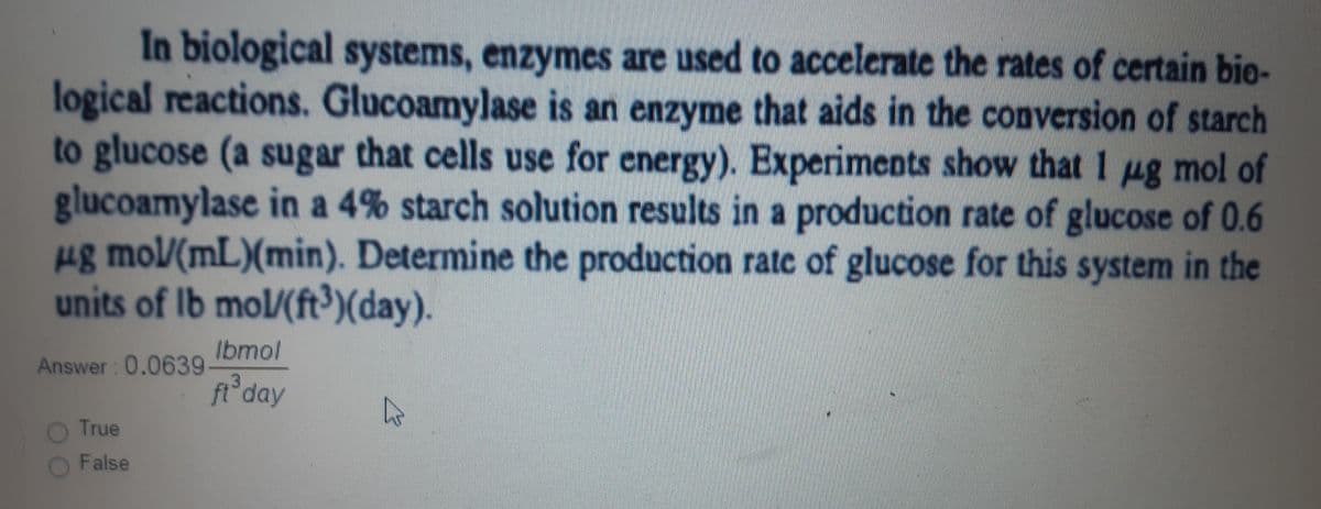 In biological systems, enzymes are used to accelerate the rates of certain bio-
logical reactions. Glucoamylase is an enzyme that aids in the conversion of starch
to glucose (a sugar that cells use for energy). Experiments show that 1 pg mol of
glucoamylase in a 4% starch solution results in a production rate of glucose of 0.6
ug mol/(mL)(min). Determine the production rate of glucose for this system in the
units of Ib mol/(ft³)(day).
Ibmol
Answer: 0.0639
ft day
True
False
