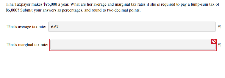 Tina Taxpayer makes $75,000 a year. What are her average and marginal tax rates if she is required to pay a lump-sum tax of
$5,000? Submit your answers as percentages, and round to two decimal points.
Tina's average tax rate:
6.67
Tina's marginal tax rate:

