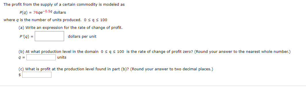 The profit from the supply of a certain commodity is modeled as
76qe 0.5q dollars
P(q)
where q is the number of units produced. 0 sq
100
(a) Write an expression for the rate of change of profit.
dollars per unit
P'(q)
(b) At what production level in the domain 0 s q s 100 is the rate of change of profit zero? (Round your answer to the nearest whole number.)
units
q
(c) What is profit at the production level found in part (b)? (Round your answer to two decimal places.)
$
