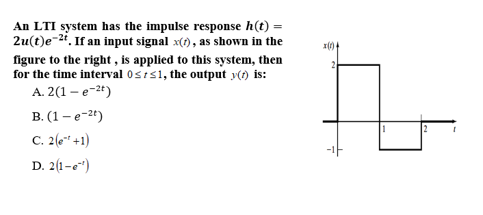 An LTI system has the impulse response h(t) =
2u(t)e-24. If an input signal x(t), as shown in the
figure to the right , is applied to this system, then
for the time interval 0sts1, the output y(t) is:
А. 2(1 — е -2t)
x(1) 4
2.
В. (1 — е-26)
2
C. 2 (e +1)
-1F
D. 2(1-e")
