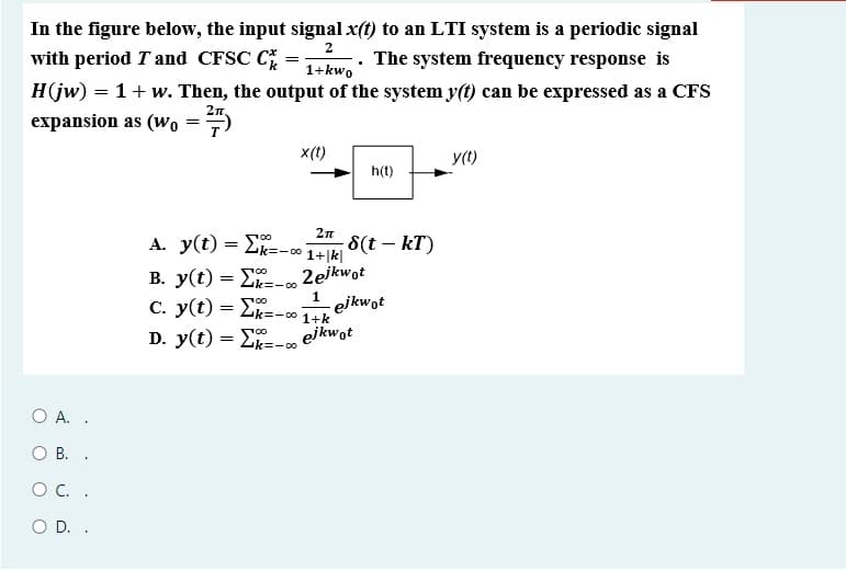 C. y(t) = 2k=-0 1+k
In the figure below, the input signal x(t) to an LTI system is a periodic signal
with period T and CFSC C
. The system frequency response is
1+kwo
H(jw) = 1+ w. Then, the output of the system y(t) can be expressed as a CFS
2n,
expansion as (wo
x(t)
y(1)
h(t)
2n
A. y(t) = E
8(t – kT)
1+|k|
k=-00
2ejkwot
- ejkwot
ejkwot
B. y(t) = E-
1
D. y(t) = E
00
k=-00
Ο .
O B. .
O C. .
D. .
