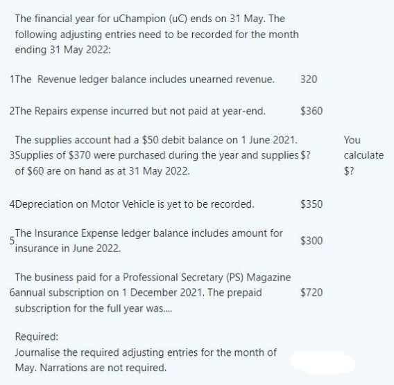 The financial year for uChampion (UC) ends on 31 May. The
following adjusting entries need to be recorded for the month
ending 31 May 2022:
1The Revenue ledger balance includes unearned revenue.
320
2The Repairs expense incurred but not paid at year-end.
$360
The supplies account had a $50 debit balance on 1 June 2021.
3Supplies of $370 were purchased during the year and supplies $?
of $60 are on hand as at 31 May 2022.
4Depreciation on Motor Vehicle is yet to be recorded.
$350
The Insurance Expense ledger balance includes amount for
5.
insurance in June 2022.
$300
The business paid for a Professional Secretary (PS) Magazine
6annual subscription on 1 December 2021. The prepaid
subscription for the full year was....
$720
Required:
Journalise the required adjusting entries for the month of
May. Narrations are not required.
You
calculate
$?