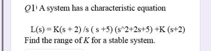 Q1 A system has a
characteristic equation
L(s) = K(s+2)/s (s+5) (s^2+2s+5) +K (s+2)
Find the range of K for a stable system.
