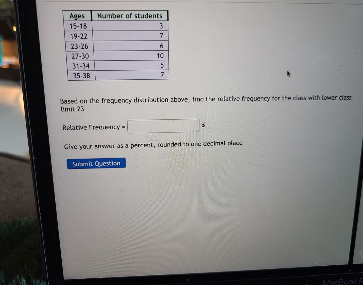 Ages
Number of students
15-18
19-22
23-26
27-30
31-34
35-38
Based on the frequency distribution above, find the relative frequency for the class with lower class
limit 23
Relative Frequency =
Give your answer as a percent, rounded to one decimal place
Submit Question
MacBook P
605 7

